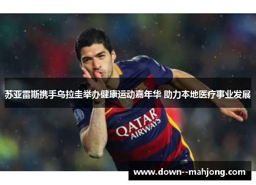 苏亚雷斯携手乌拉圭举办健康运动嘉年华 助力本地医疗事业发展