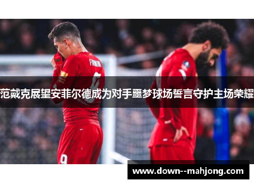 范戴克展望安菲尔德成为对手噩梦球场誓言守护主场荣耀