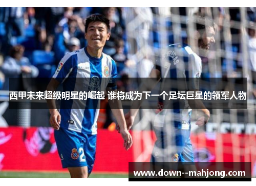 西甲未来超级明星的崛起 谁将成为下一个足坛巨星的领军人物