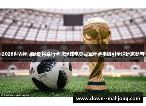 2026世界杯间歇期将举行全球足球电竞冠军杯赛事吸引全球玩家参与