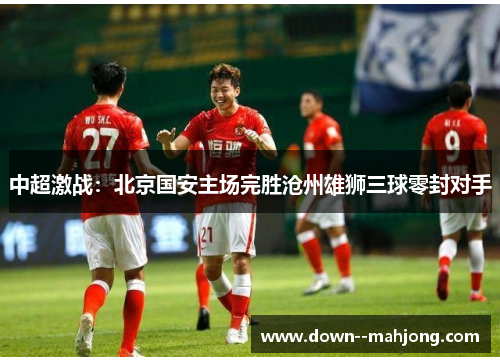 中超激战:北京国安主场完胜沧州雄狮三球零封对手 中超激战:北京国安主场完胜沧州雄狮三球零封对手