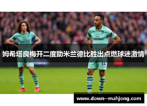 姆希塔良梅开二度助米兰德比胜出点燃球迷激情