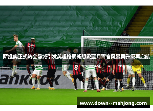 萨维奥正式转会曼城引发英超格局新想象蓝月青春风暴再升级再启航 萨维奥正式转会曼城引发英超格局新想象蓝月青春风暴再升级再启航