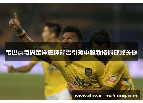 韦世豪与周定洋进球能否引领中超新格局成败关键