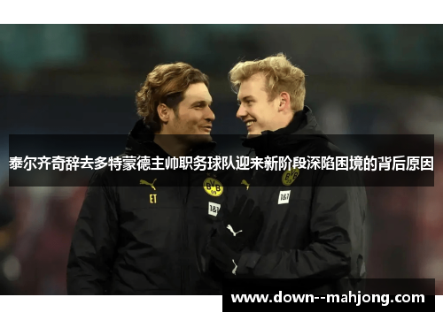 泰尔齐奇辞去多特蒙德主帅职务球队迎来新阶段深陷困境的背后原因 泰尔齐奇辞去多特蒙德主帅职务球队迎来新阶段深陷困境的背后原因