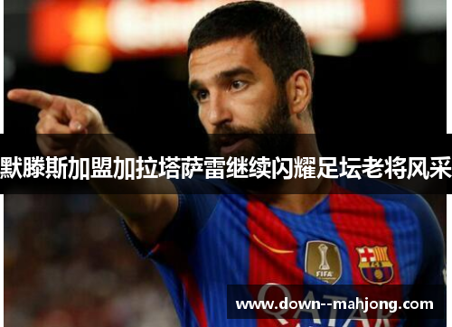 默滕斯加盟加拉塔萨雷继续闪耀足坛老将风采